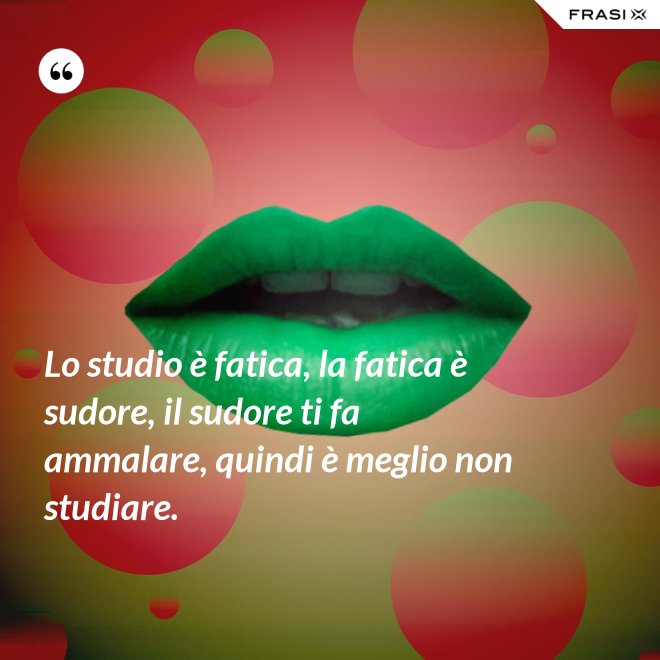 Lo studio è fatica, la fatica è sudore, il sudore ti fa ammalare, quindi è meglio non studiare. - Anonimo