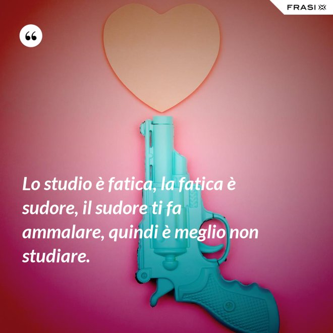 Lo studio è fatica, la fatica è sudore, il sudore ti fa ammalare, quindi è meglio non studiare. - Anonimo