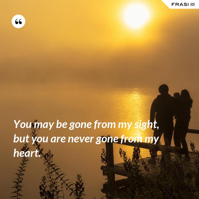 You may be gone from my sight, but you are never gone from my heart. - Anonimo