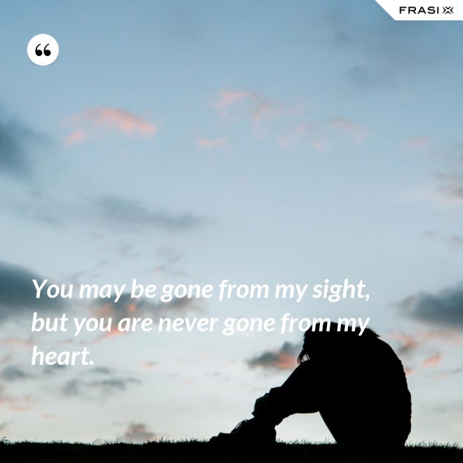 You may be gone from my sight, but you are never gone from my heart. - Anonimo