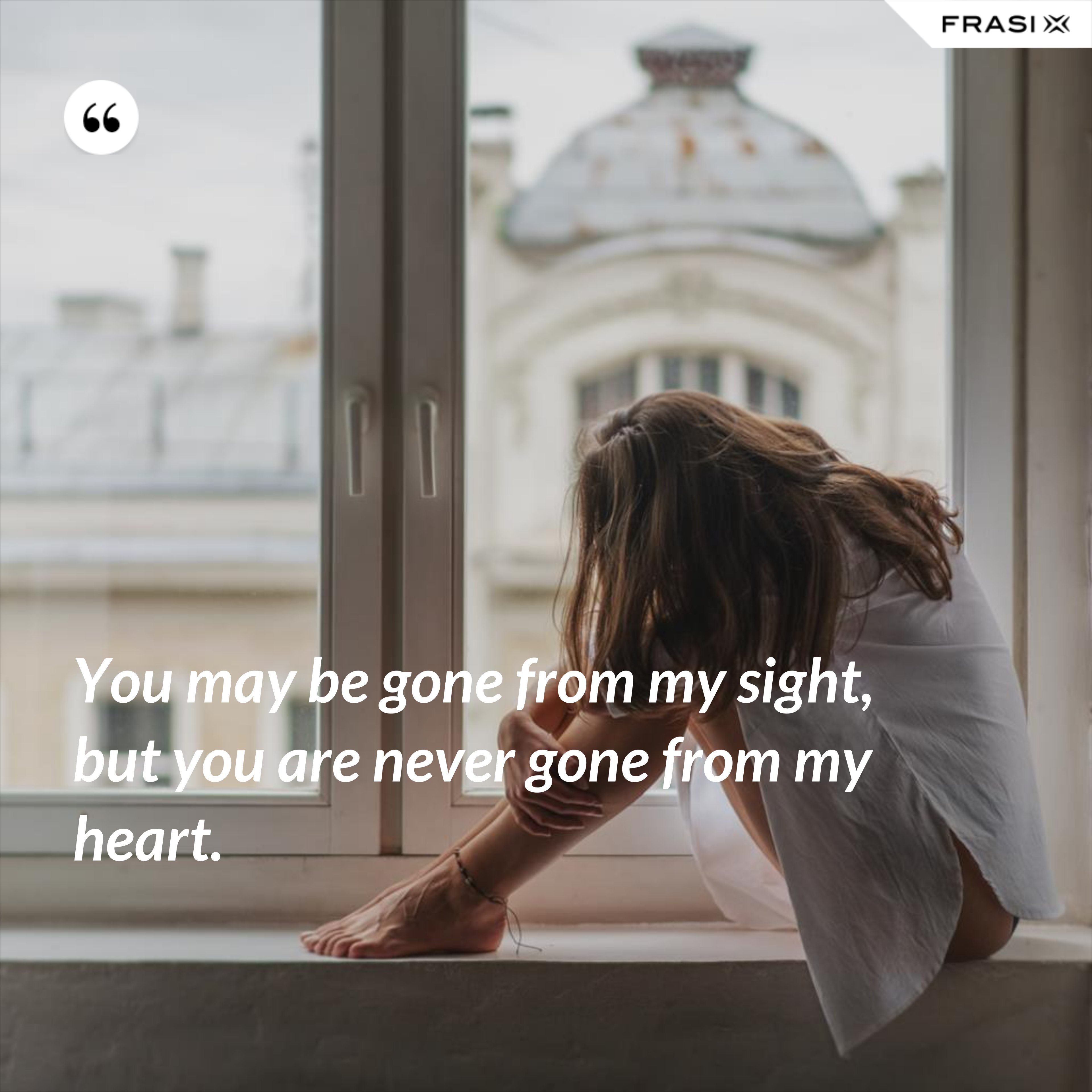 You may be gone from my sight, but you are never gone from my heart. - Anonimo