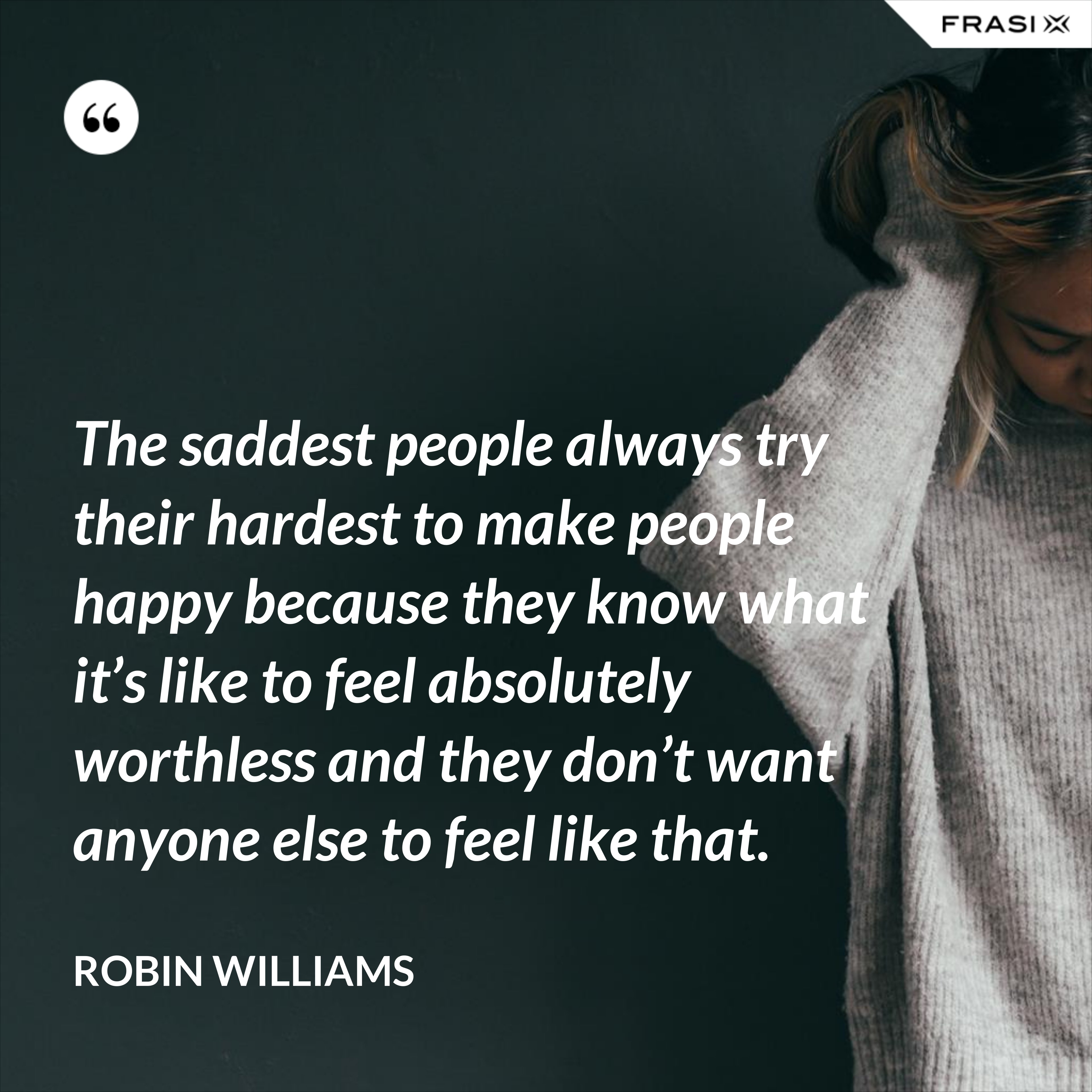The saddest people always try their hardest to make people happy because they know what it’s like to feel absolutely worthless and they don’t want anyone else to feel like that. - Robin Williams