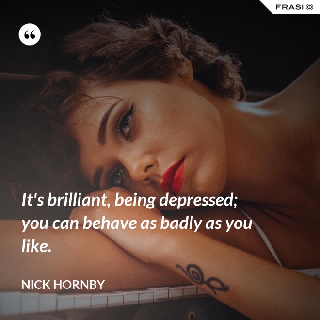 It's brilliant, being depressed; you can behave as badly as you like. - Nick Hornby