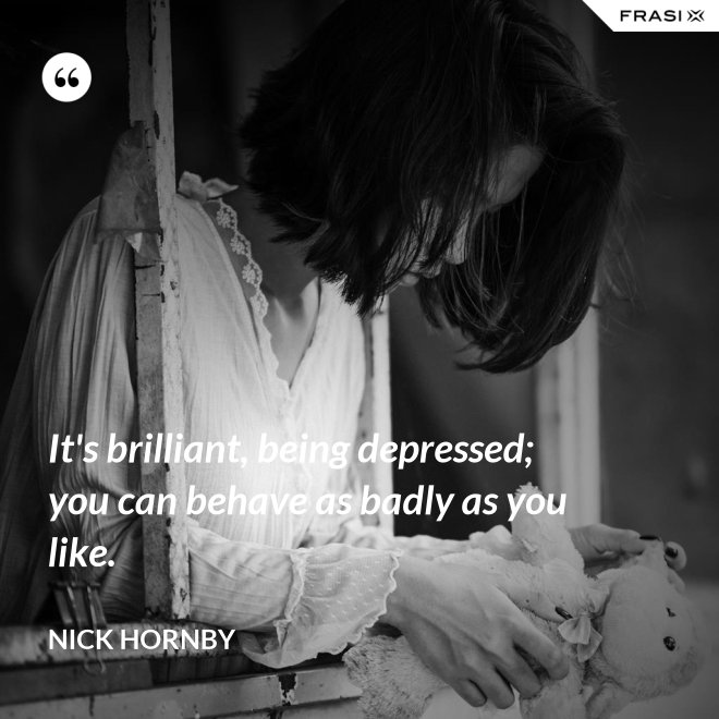 It's brilliant, being depressed; you can behave as badly as you like. - Nick Hornby