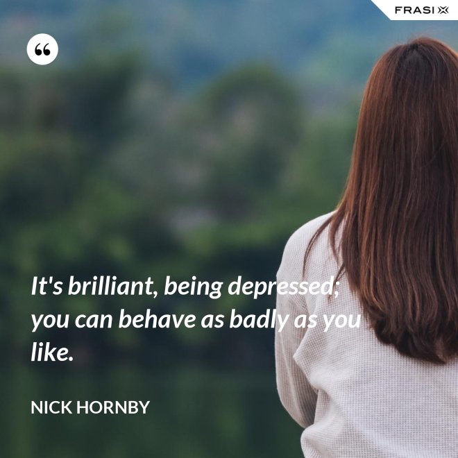 It's brilliant, being depressed; you can behave as badly as you like. - Nick Hornby