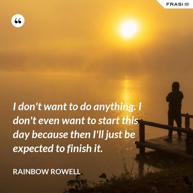 I don't want to do anything. I don't even want to start this day because then I'll just be expected to finish it. - Rainbow Rowell