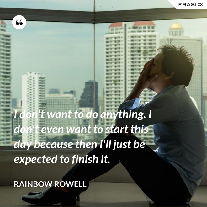 I don't want to do anything. I don't even want to start this day because then I'll just be expected to finish it. - Rainbow Rowell