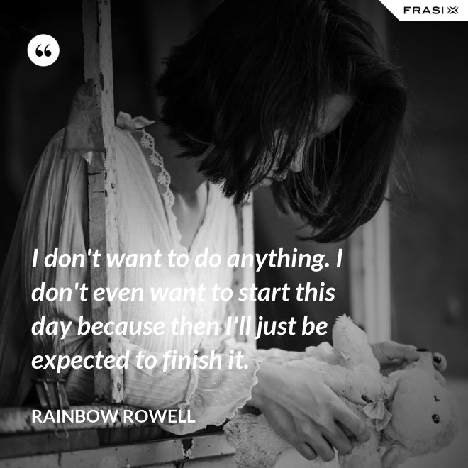 I don't want to do anything. I don't even want to start this day because then I'll just be expected to finish it. - Rainbow Rowell