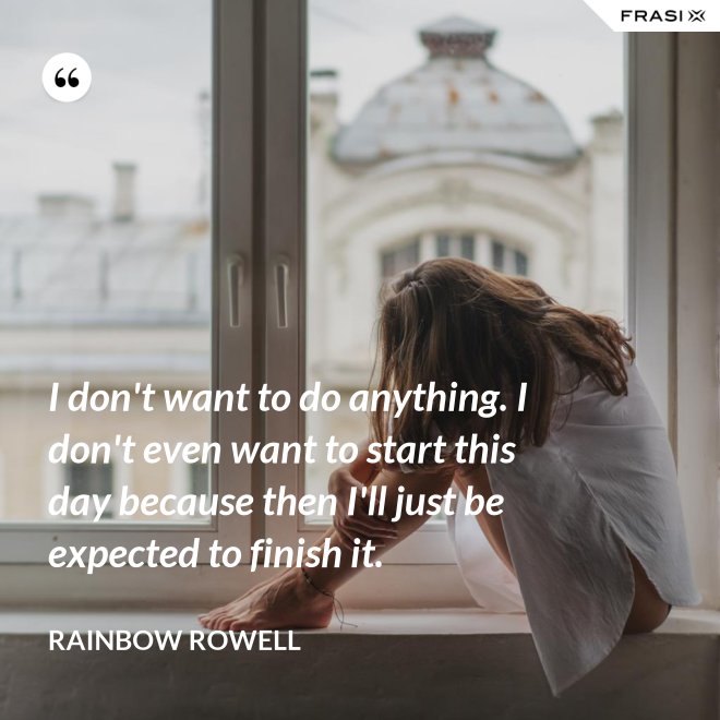I don't want to do anything. I don't even want to start this day because then I'll just be expected to finish it. - Rainbow Rowell