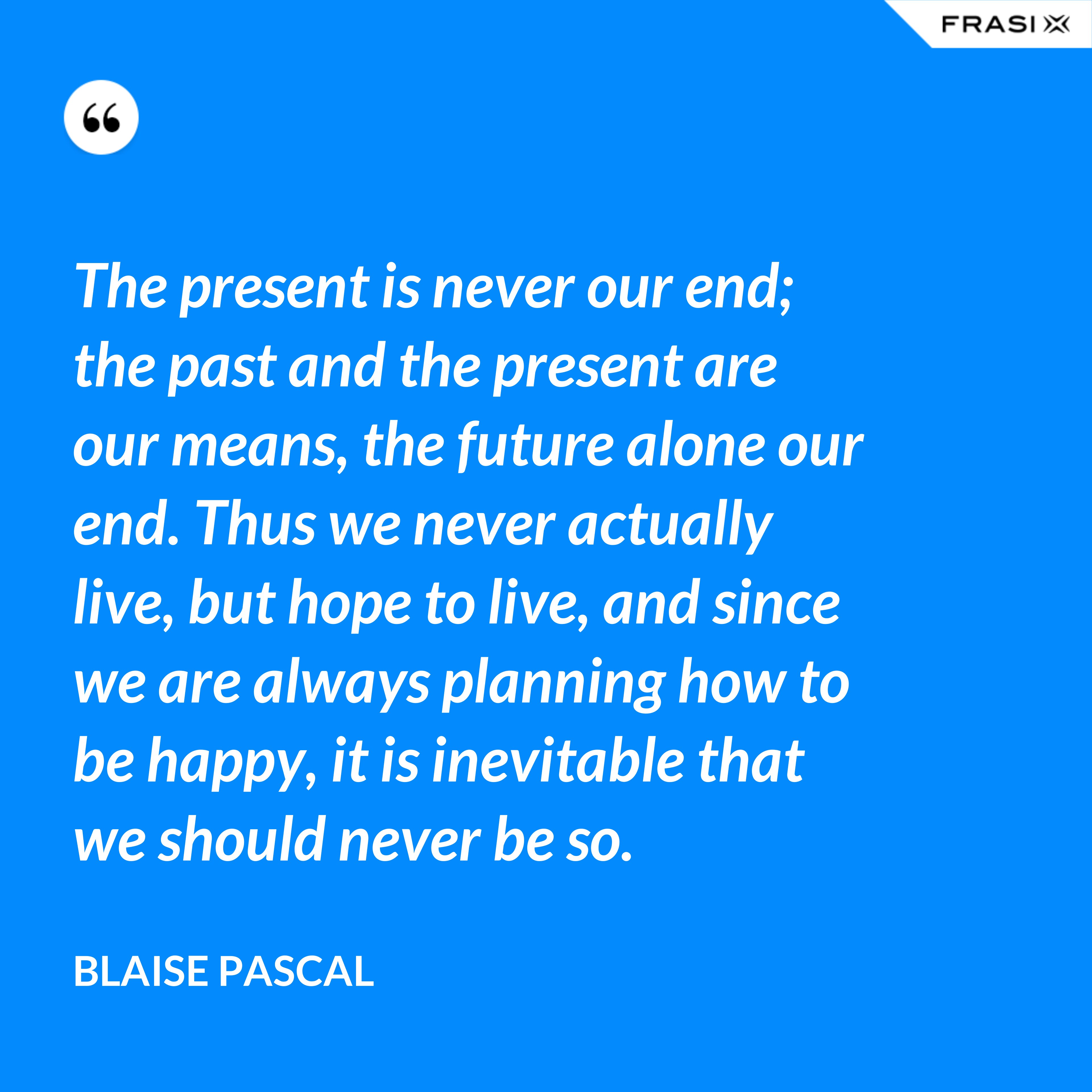 The present is never our end; the past and the present are our means, the future alone our end. Thus we never actually live, but hope to live, and since we are always planning how to be happy, it is inevitable that we should never be so. - Blaise Pascal