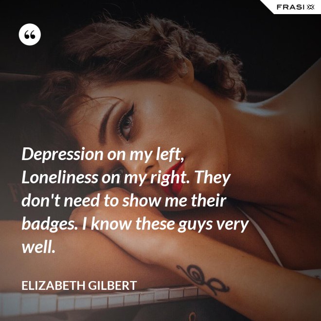Depression on my left, Loneliness on my right. They don't need to show me their badges. I know these guys very well. - Elizabeth Gilbert