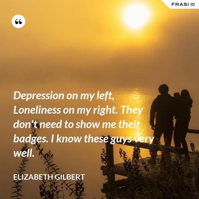 Depression on my left, Loneliness on my right. They don't need to show me their badges. I know these guys very well. - Elizabeth Gilbert