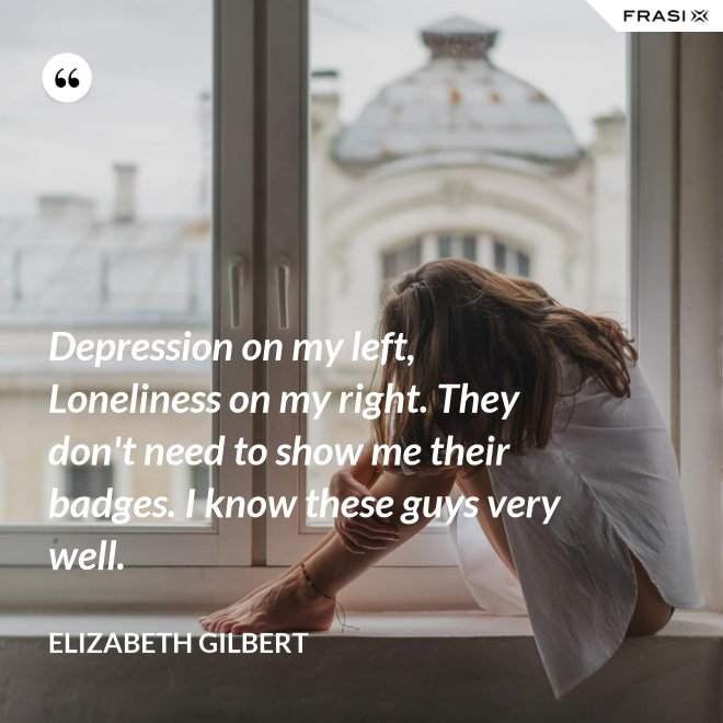 Depression on my left, Loneliness on my right. They don't need to show me their badges. I know these guys very well. - Elizabeth Gilbert