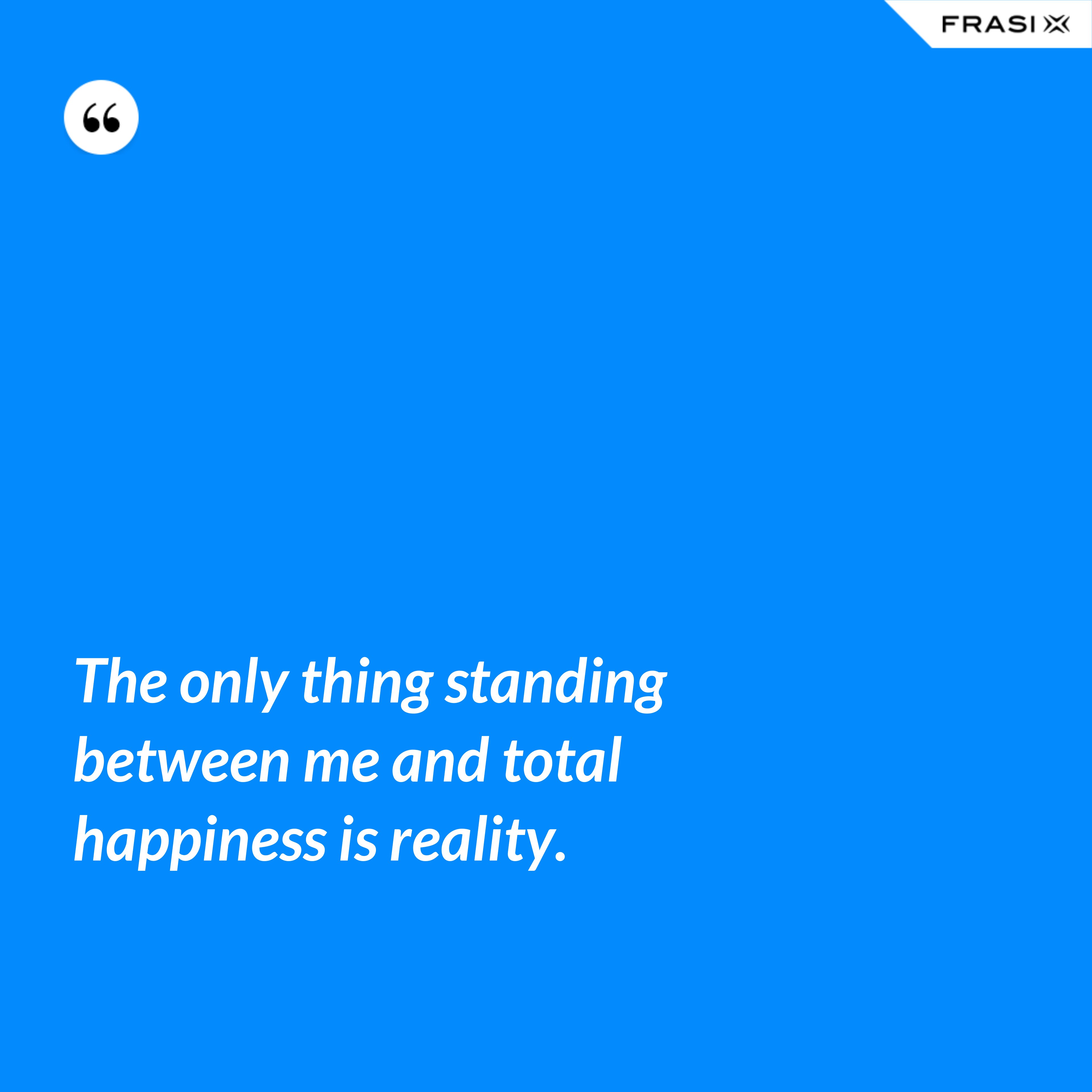 The only thing standing between me and total happiness is reality. - Anonimo