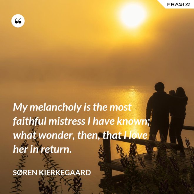 My melancholy is the most faithful mistress I have known; what wonder, then, that I love her in return. - Søren Kierkegaard