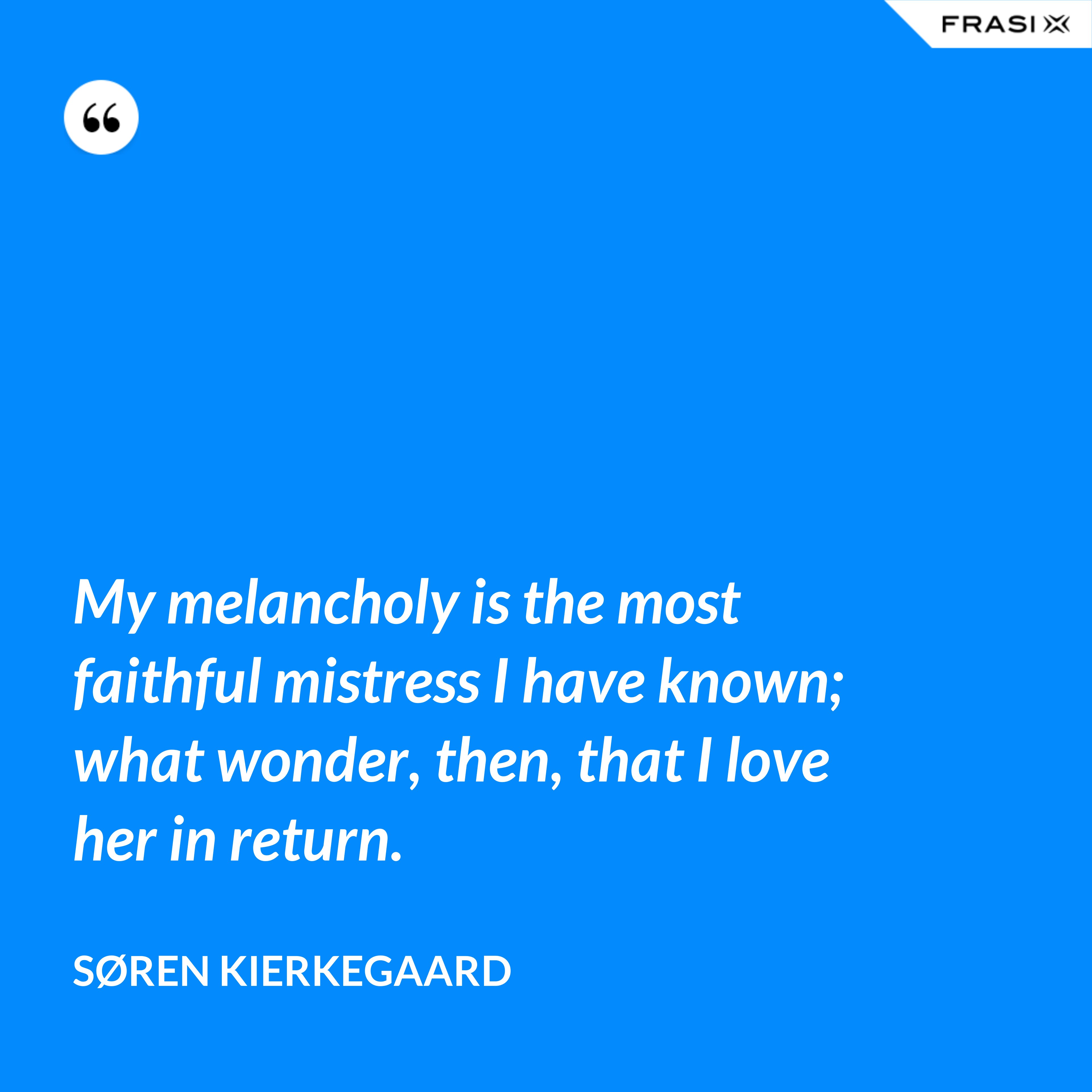 My melancholy is the most faithful mistress I have known; what wonder, then, that I love her in return. - Søren Kierkegaard
