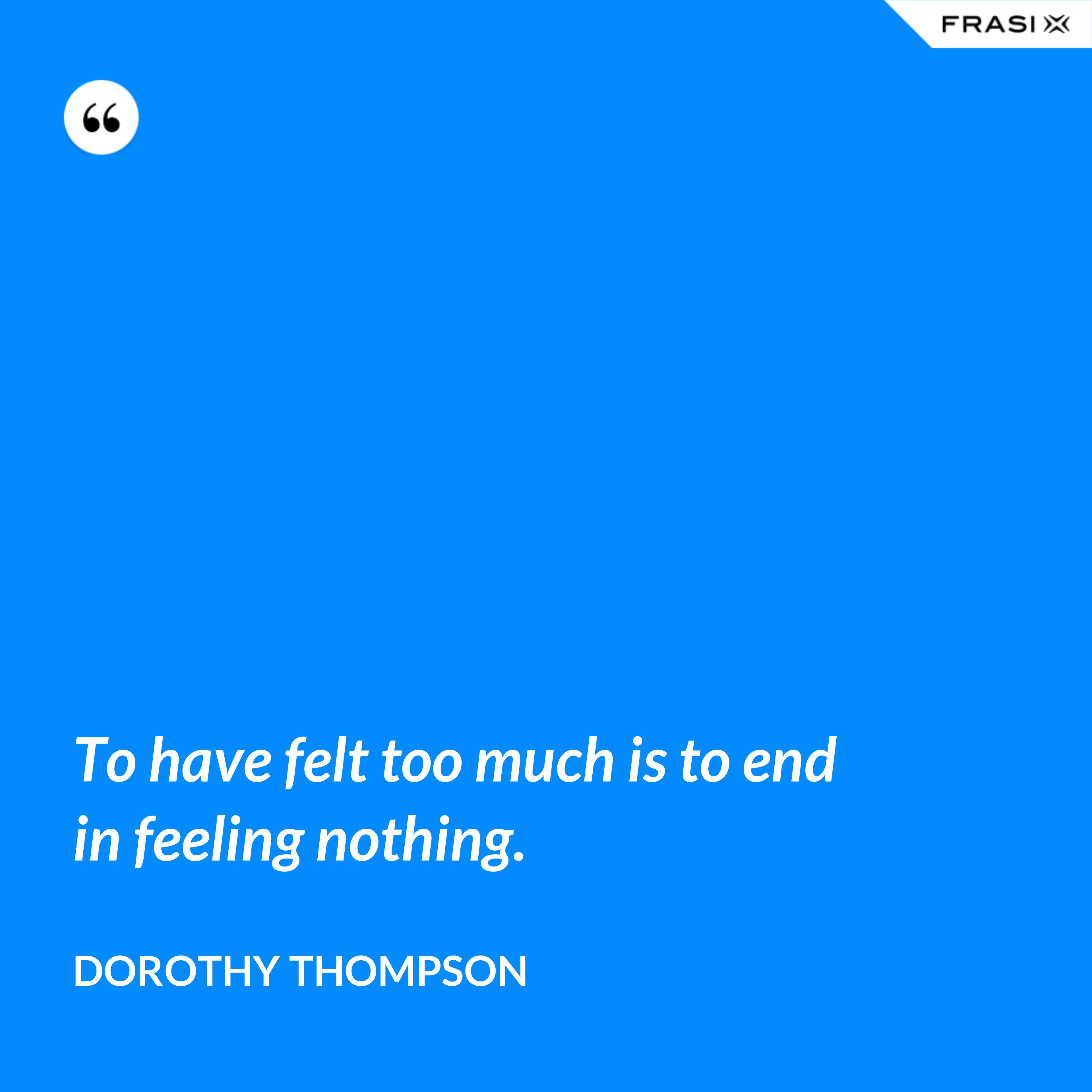 To have felt too much is to end in feeling nothing. - Dorothy Thompson