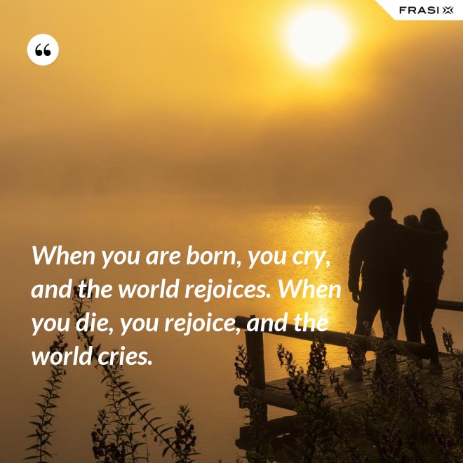 When you are born, you cry, and the world rejoices. When you die, you rejoice, and the world cries. - Anonimo