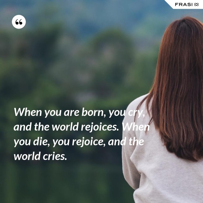 When you are born, you cry, and the world rejoices. When you die, you rejoice, and the world cries. - Anonimo