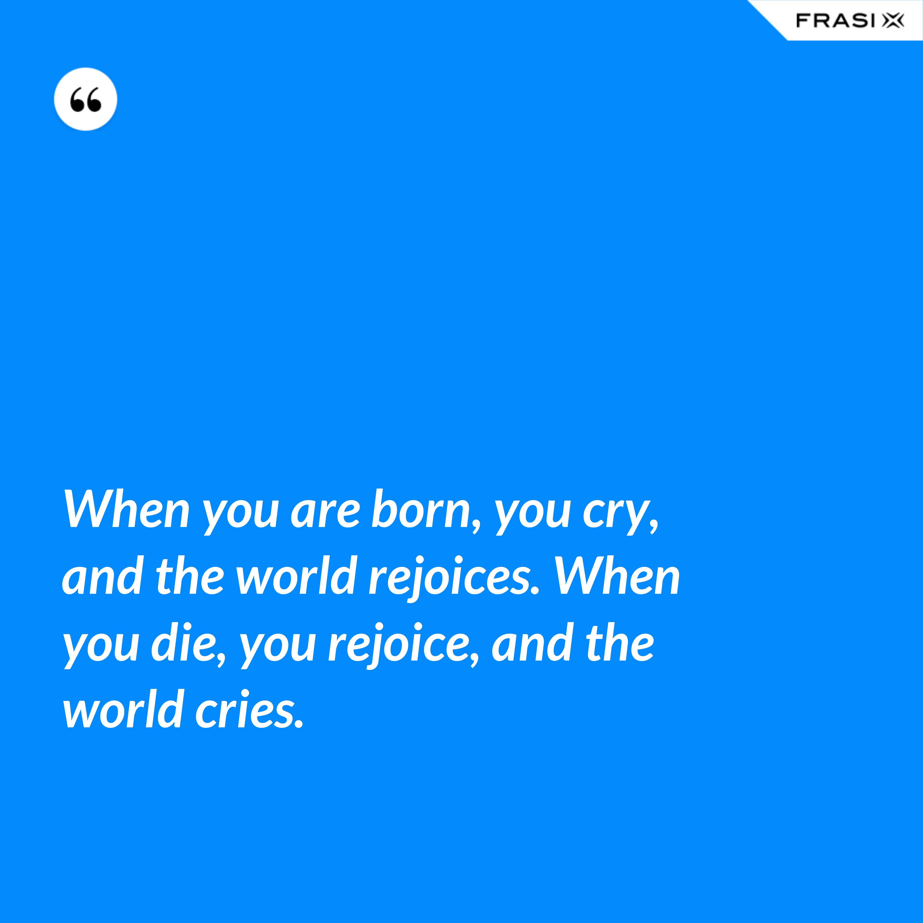 When you are born, you cry, and the world rejoices. When you die, you rejoice, and the world cries. - Anonimo