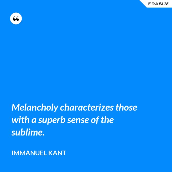 Melancholy characterizes those with a superb sense of the sublime. - Immanuel Kant