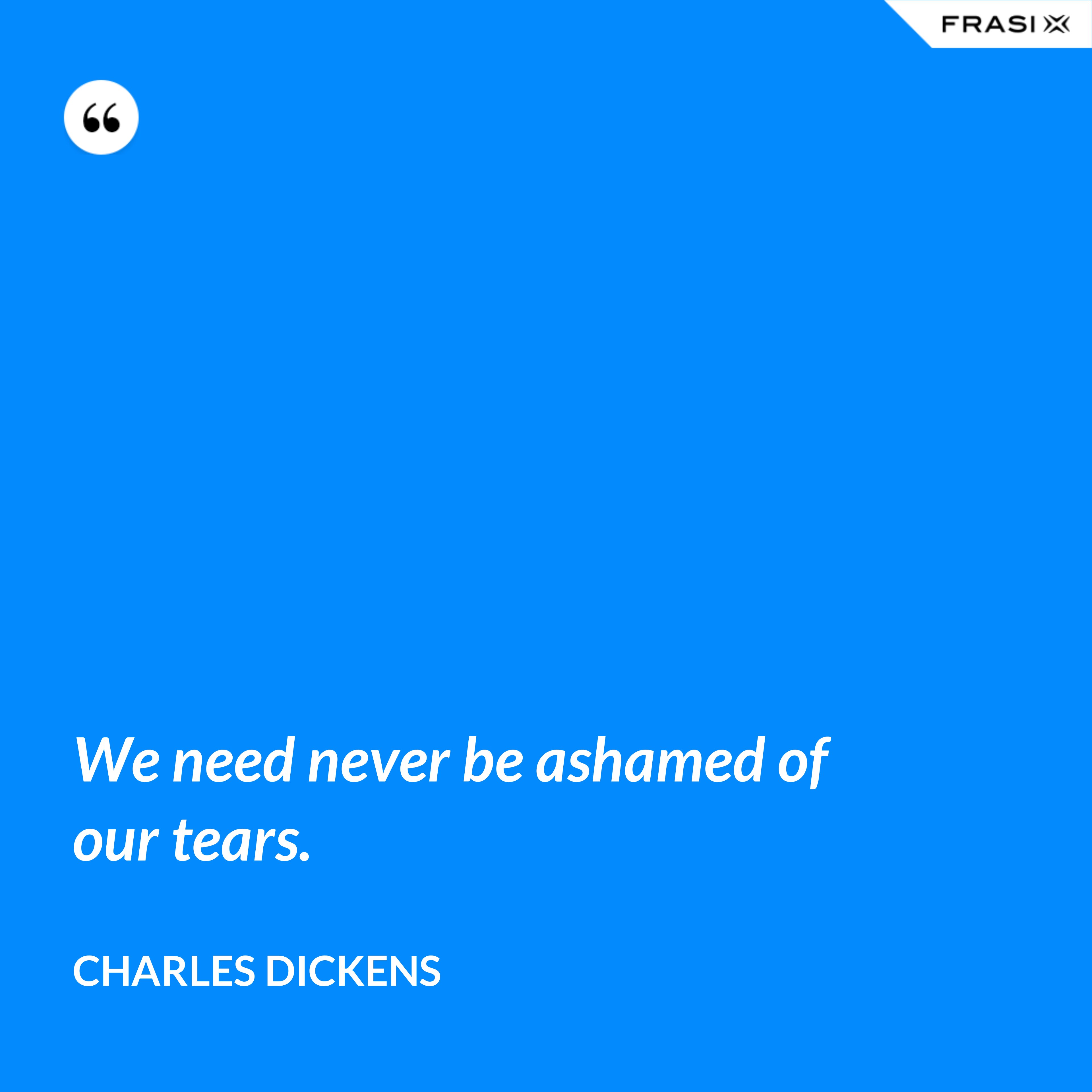 We need never be ashamed of our tears. - Charles Dickens