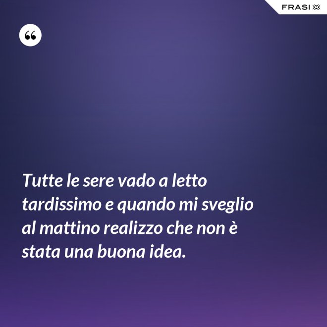 Tutte le sere vado a letto tardissimo e quando mi sveglio al mattino realizzo che non è stata una buona idea. - Anonimo