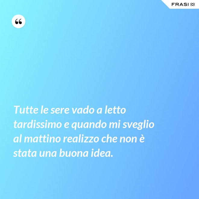 Tutte le sere vado a letto tardissimo e quando mi sveglio al mattino realizzo che non è stata una buona idea. - Anonimo