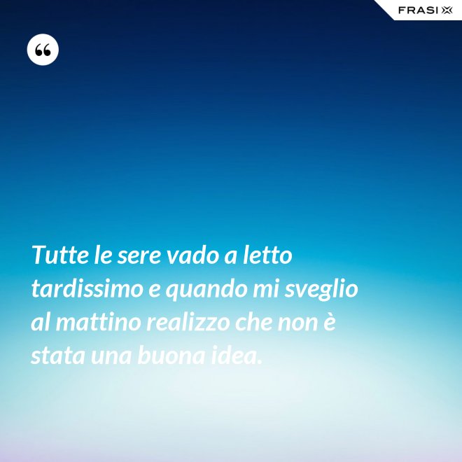 Tutte le sere vado a letto tardissimo e quando mi sveglio al mattino realizzo che non è stata una buona idea. - Anonimo
