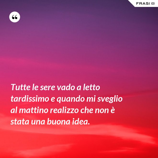 Tutte le sere vado a letto tardissimo e quando mi sveglio al mattino realizzo che non è stata una buona idea. - Anonimo