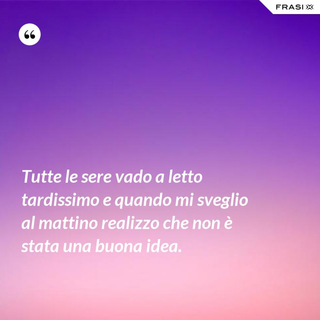 Tutte le sere vado a letto tardissimo e quando mi sveglio al mattino realizzo che non è stata una buona idea. - Anonimo