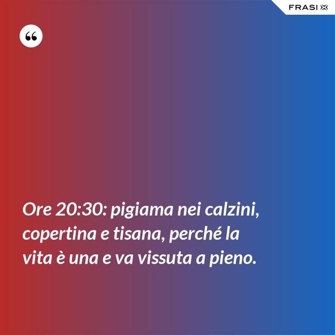 Ore 20:30: pigiama nei calzini, copertina e tisana, perché la vita è una e va vissuta a pieno. - Anonimo