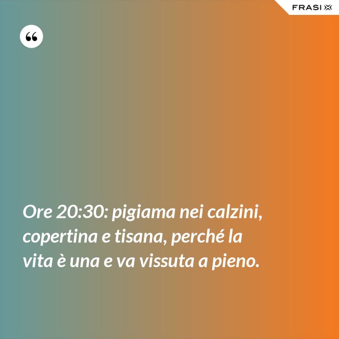 Ore 20:30: pigiama nei calzini, copertina e tisana, perché la vita è una e va vissuta a pieno. - Anonimo