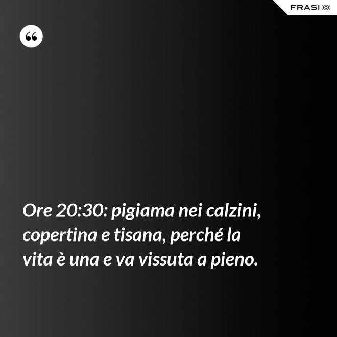 Ore 20:30: pigiama nei calzini, copertina e tisana, perché la vita è una e va vissuta a pieno. - Anonimo
