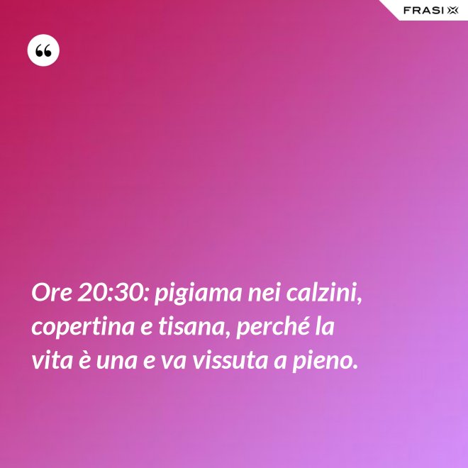Ore 20:30: pigiama nei calzini, copertina e tisana, perché la vita è una e va vissuta a pieno. - Anonimo