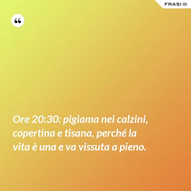Ore 20:30: pigiama nei calzini, copertina e tisana, perché la vita è una e va vissuta a pieno. - Anonimo