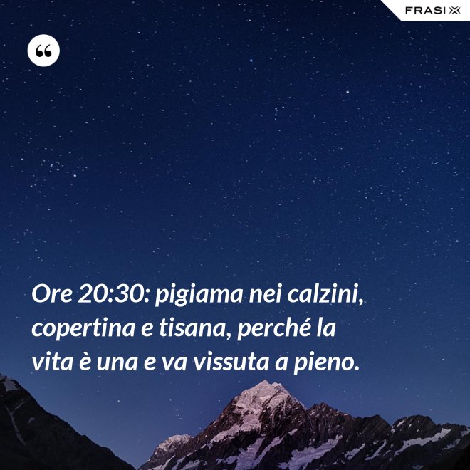 Ore 20:30: pigiama nei calzini, copertina e tisana, perché la vita è una e va vissuta a pieno. - Anonimo