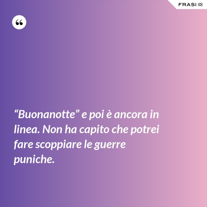 “Buonanotte” e poi è ancora in linea. Non ha capito che potrei fare scoppiare le guerre puniche. - Anonimo