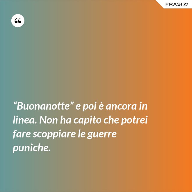 “Buonanotte” e poi è ancora in linea. Non ha capito che potrei fare scoppiare le guerre puniche. - Anonimo