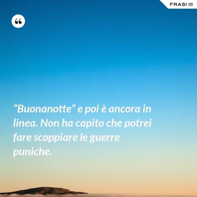 “Buonanotte” e poi è ancora in linea. Non ha capito che potrei fare scoppiare le guerre puniche. - Anonimo