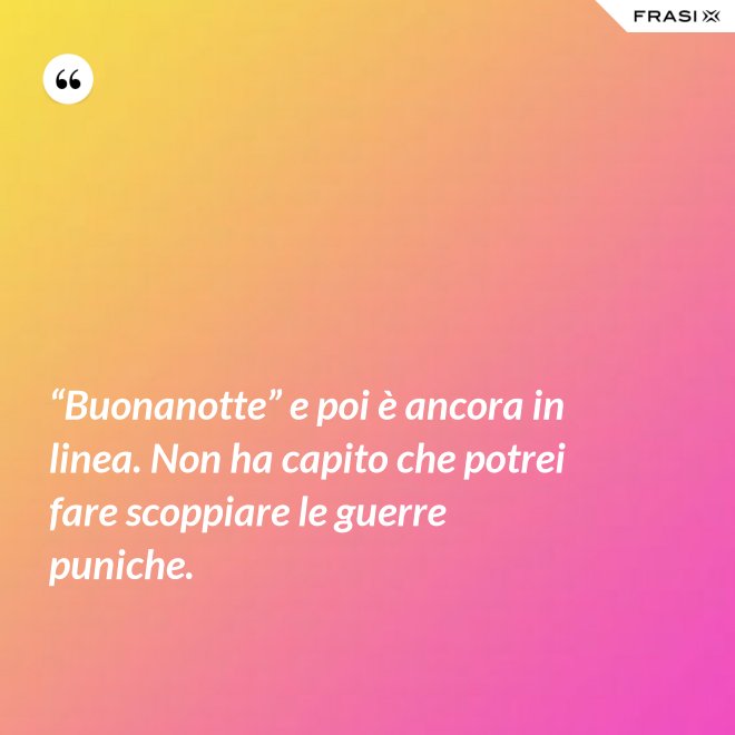 “Buonanotte” e poi è ancora in linea. Non ha capito che potrei fare scoppiare le guerre puniche. - Anonimo