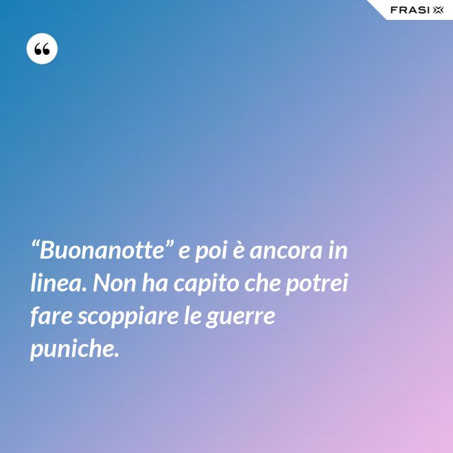 “Buonanotte” e poi è ancora in linea. Non ha capito che potrei fare scoppiare le guerre puniche. - Anonimo