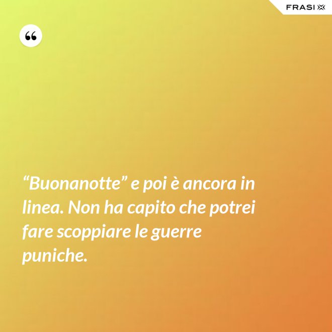 “Buonanotte” e poi è ancora in linea. Non ha capito che potrei fare scoppiare le guerre puniche. - Anonimo