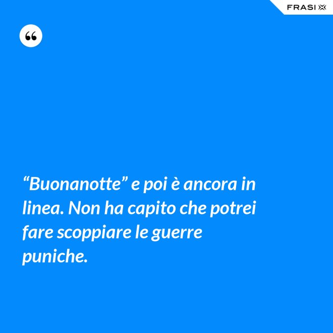 “Buonanotte” e poi è ancora in linea. Non ha capito che potrei fare scoppiare le guerre puniche. - Anonimo
