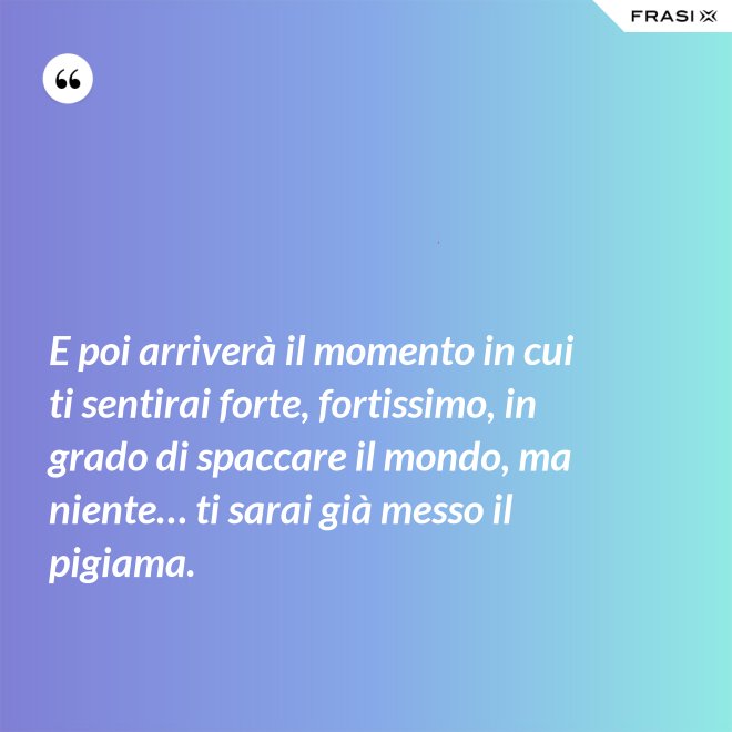 E poi arriverà il momento in cui ti sentirai forte, fortissimo, in grado di spaccare il mondo, ma niente… ti sarai già messo il pigiama. - Anonimo