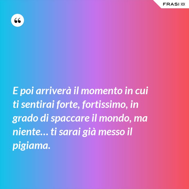 E poi arriverà il momento in cui ti sentirai forte, fortissimo, in grado di spaccare il mondo, ma niente… ti sarai già messo il pigiama. - Anonimo
