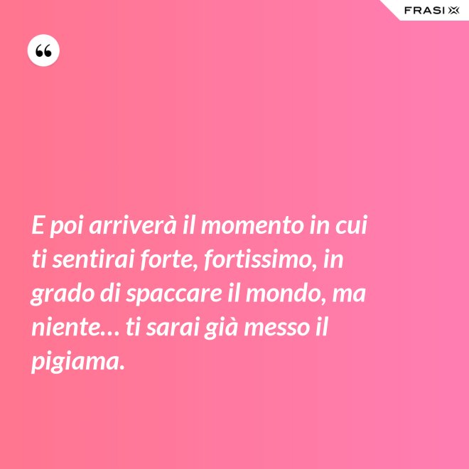 E poi arriverà il momento in cui ti sentirai forte, fortissimo, in grado di spaccare il mondo, ma niente… ti sarai già messo il pigiama. - Anonimo