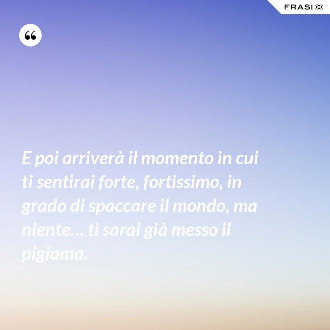 E poi arriverà il momento in cui ti sentirai forte, fortissimo, in grado di spaccare il mondo, ma niente… ti sarai già messo il pigiama. - Anonimo