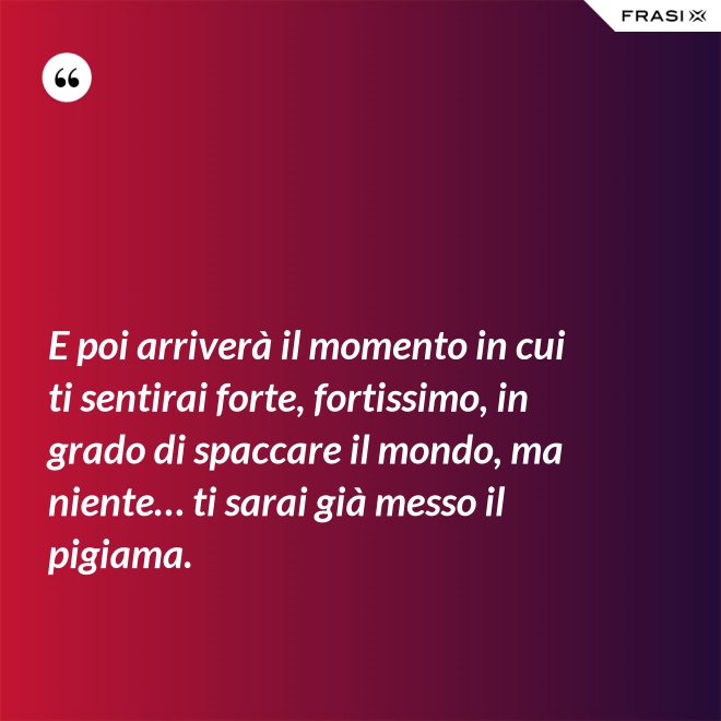 E poi arriverà il momento in cui ti sentirai forte, fortissimo, in grado di spaccare il mondo, ma niente… ti sarai già messo il pigiama. - Anonimo