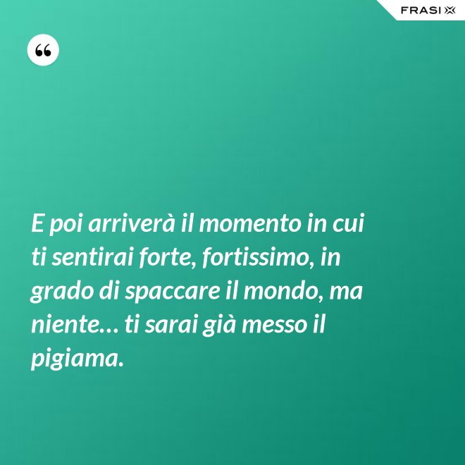 E poi arriverà il momento in cui ti sentirai forte, fortissimo, in grado di spaccare il mondo, ma niente… ti sarai già messo il pigiama. - Anonimo